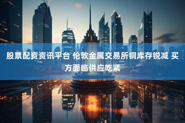 股票配资资讯平台 伦敦金属交易所铜库存锐减 买方面临供应吃紧