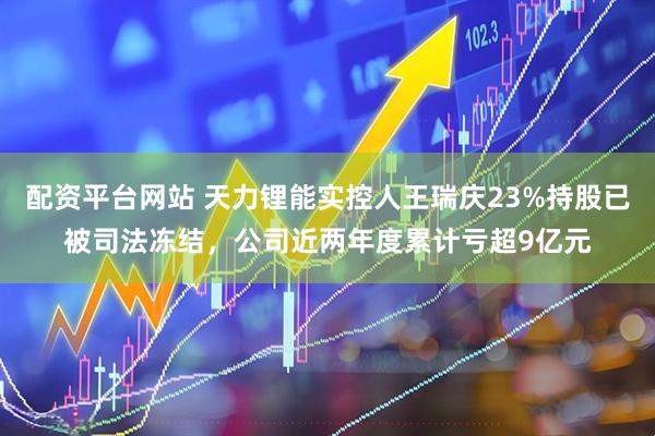 配资平台网站 天力锂能实控人王瑞庆23%持股已被司法冻结，公司近两年度累计亏超9亿元