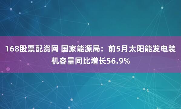 168股票配资网 国家能源局：前5月太阳能发电装机容量同比增长56.9%