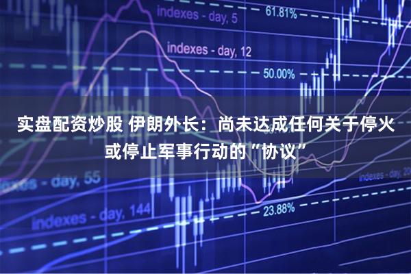 实盘配资炒股 伊朗外长：尚未达成任何关于停火或停止军事行动的“协议”
