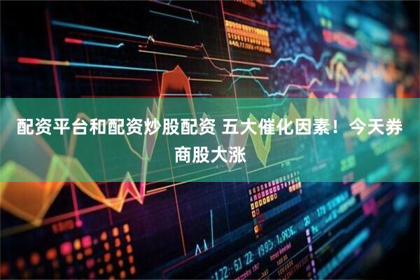 配资平台和配资炒股配资 五大催化因素！今天券商股大涨