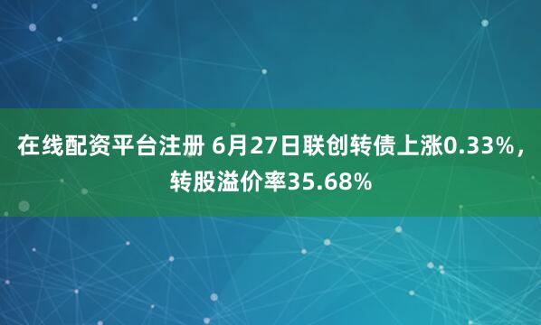 在线配资平台注册 6月27日联创转债上涨0.33%，转股溢价率35.68%
