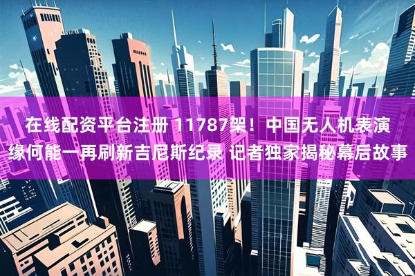 在线配资平台注册 11787架！中国无人机表演缘何能一再刷新吉尼斯纪录 记者独家揭秘幕后故事