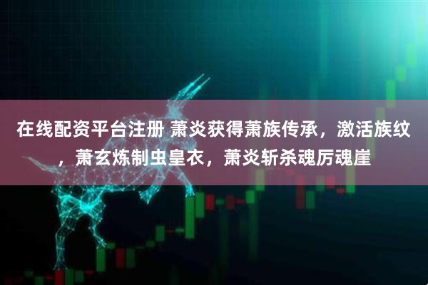 在线配资平台注册 萧炎获得萧族传承，激活族纹，萧玄炼制虫皇衣，萧炎斩杀魂厉魂崖