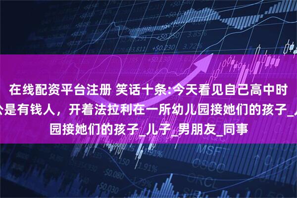 在线配资平台注册 笑话十条:今天看见自己高中时追的女神，他老公是有钱人，开着法拉利在一所幼儿园接她们的孩子_儿子_男朋友_同事