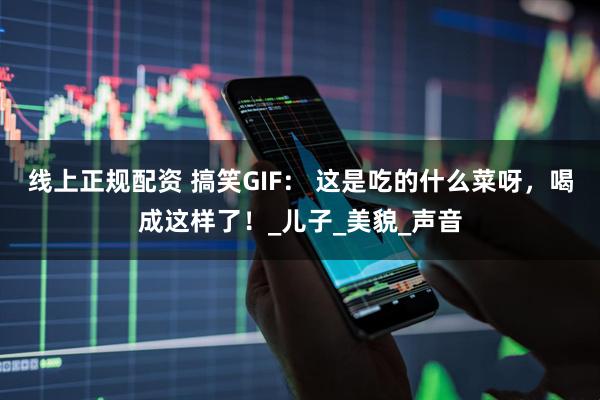 线上正规配资 搞笑GIF： 这是吃的什么菜呀，喝成这样了！_儿子_美貌_声音