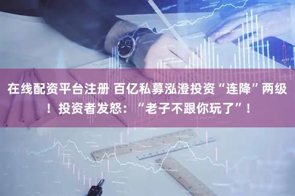 在线配资平台注册 百亿私募泓澄投资“连降”两级！投资者发怒：“老子不跟你玩了”！