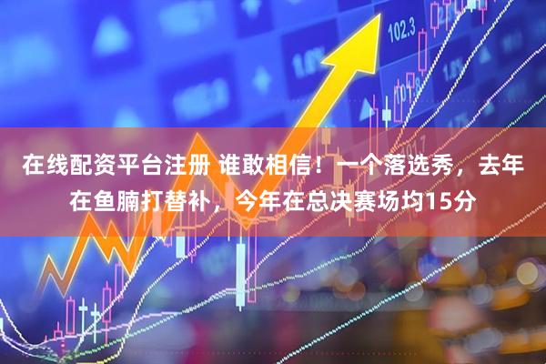 在线配资平台注册 谁敢相信！一个落选秀，去年在鱼腩打替补，今年在总决赛场均15分