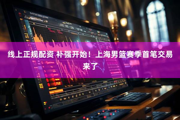 线上正规配资 补强开始！上海男篮赛季首笔交易来了
