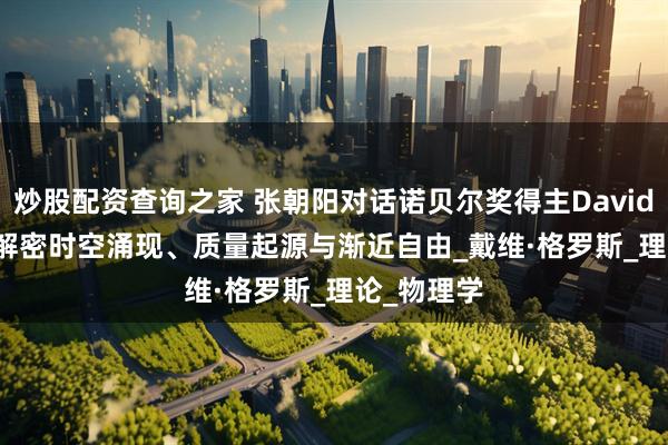 炒股配资查询之家 张朝阳对话诺贝尔奖得主David Gross：解密时空涌现、质量起源与渐近自由_戴维·格罗斯_理论_物理学