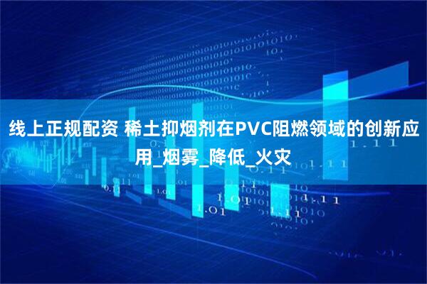 线上正规配资 稀土抑烟剂在PVC阻燃领域的创新应用_烟雾_降低_火灾