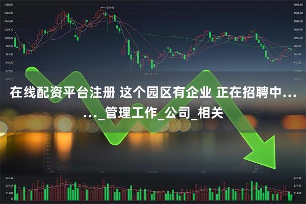 在线配资平台注册 这个园区有企业 正在招聘中……_管理工作_公司_相关