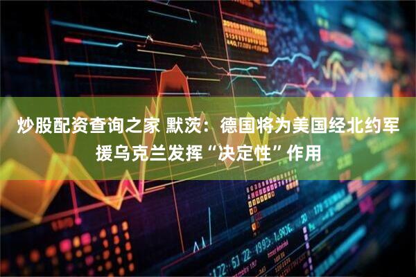 炒股配资查询之家 默茨：德国将为美国经北约军援乌克兰发挥“决定性”作用