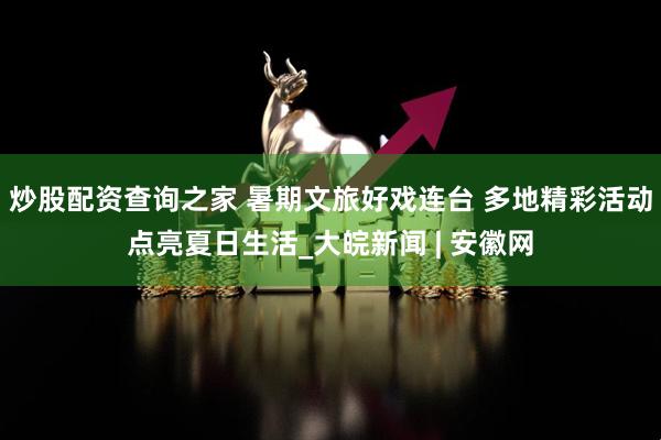 炒股配资查询之家 暑期文旅好戏连台 多地精彩活动点亮夏日生活_大皖新闻 | 安徽网
