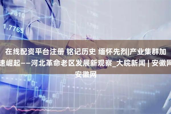 在线配资平台注册 铭记历史 缅怀先烈|产业集群加速崛起——河北革命老区发展新观察_大皖新闻 | 安徽网
