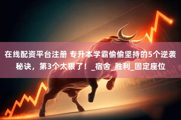 在线配资平台注册 专升本学霸偷偷坚持的5个逆袭秘诀，第3个太狠了！_宿舍_胜利_固定座位