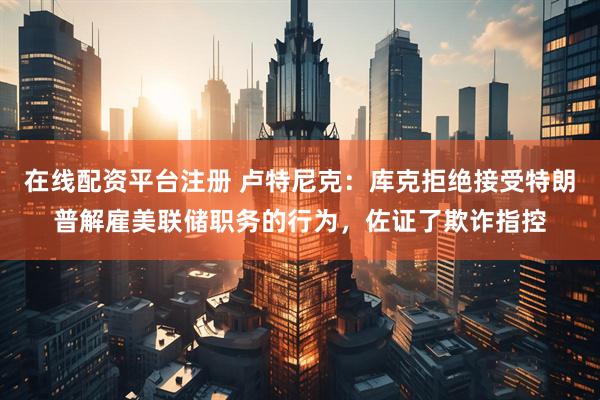 在线配资平台注册 卢特尼克：库克拒绝接受特朗普解雇美联储职务的行为，佐证了欺诈指控
