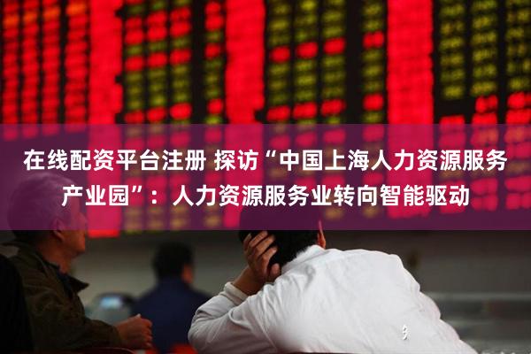 在线配资平台注册 探访“中国上海人力资源服务产业园”：人力资源服务业转向智能驱动