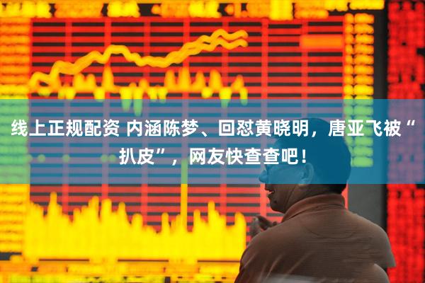 线上正规配资 内涵陈梦、回怼黄晓明，唐亚飞被“扒皮”，网友快查查吧！