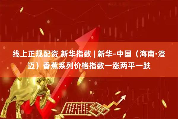 线上正规配资 新华指数 | 新华-中国（海南·澄迈）香蕉系列价格指数一涨两平一跌