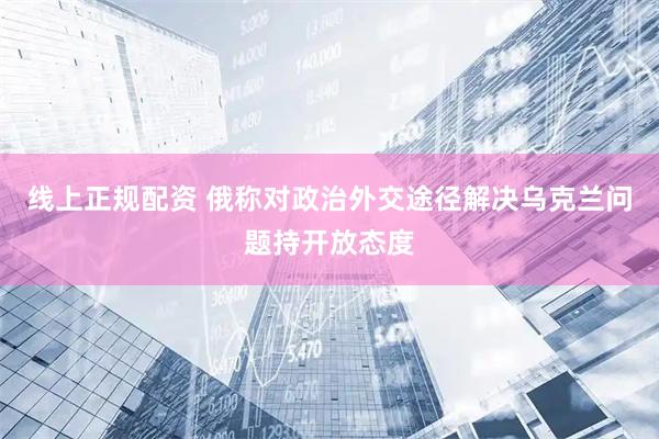 线上正规配资 俄称对政治外交途径解决乌克兰问题持开放态度