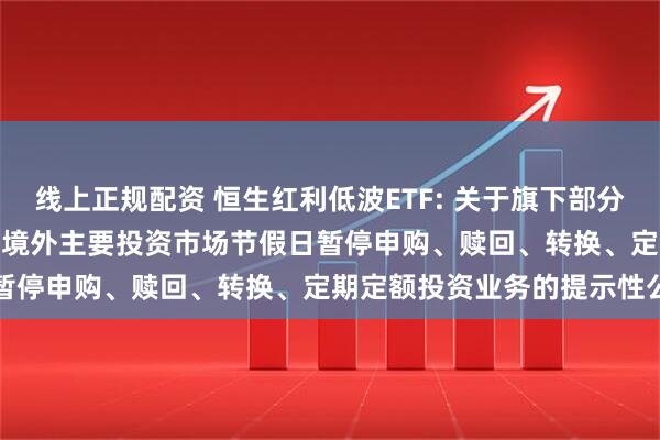 线上正规配资 恒生红利低波ETF: 关于旗下部分基金2025年12月31日因境外主要投资市场节假日暂停申购、赎回、转换、定期定额投资业务的提示性公告