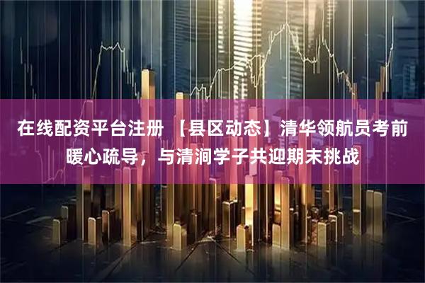 在线配资平台注册 【县区动态】清华领航员考前暖心疏导，与清涧学子共迎期末挑战