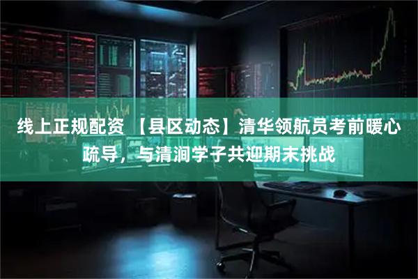 线上正规配资 【县区动态】清华领航员考前暖心疏导，与清涧学子共迎期末挑战