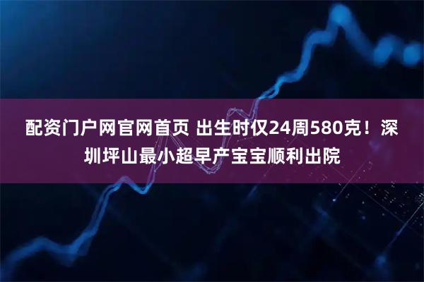 配资门户网官网首页 出生时仅24周580克！深圳坪山最小超早产宝宝顺利出院