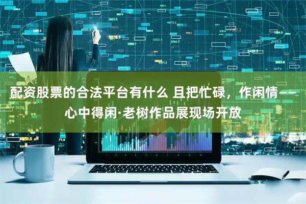 配资股票的合法平台有什么 且把忙碌，作闲情——心中得闲·老树作品展现场开放
