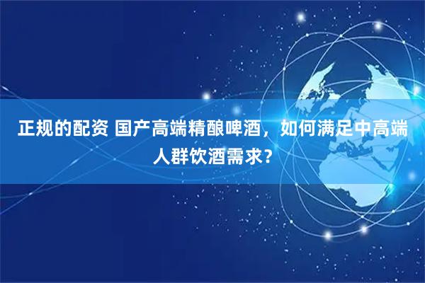 正规的配资 国产高端精酿啤酒，如何满足中高端人群饮酒需求？