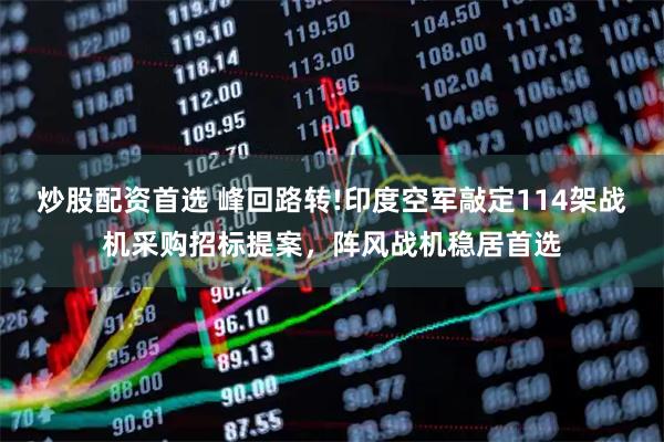 炒股配资首选 峰回路转!印度空军敲定114架战机采购招标提案，阵风战机稳居首选