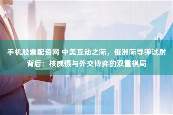 手机股票配资网 中美互动之际，俄洲际导弹试射背后：核威慑与外交博弈的双重棋局