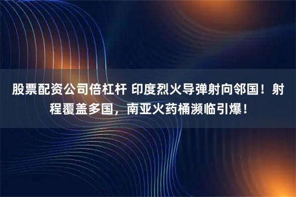 股票配资公司倍杠杆 印度烈火导弹射向邻国！射程覆盖多国，南亚火药桶濒临引爆！