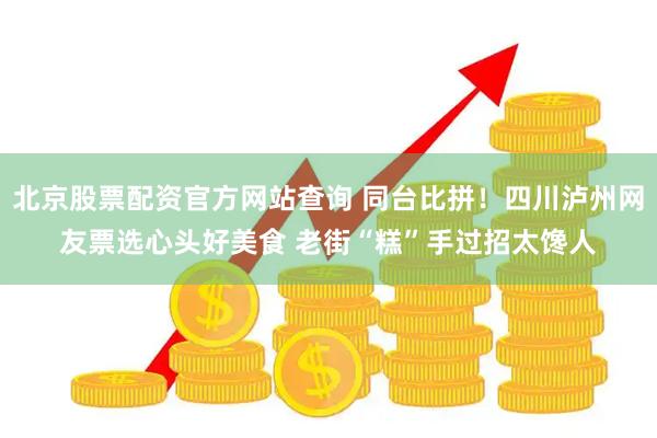 北京股票配资官方网站查询 同台比拼！四川泸州网友票选心头好美食 老街“糕”手过招太馋人