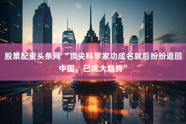 股票配资头条网 “顶尖科学家功成名就后纷纷返回中国,已成大趋势”
