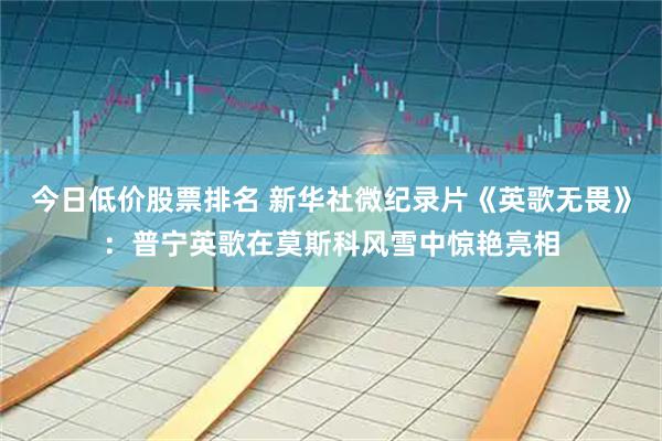 今日低价股票排名 新华社微纪录片《英歌无畏》：普宁英歌在莫斯科风雪中惊艳亮相