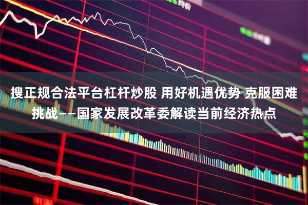 搜正规合法平台杠杆炒股 用好机遇优势 克服困难挑战——国家发展改革委解读当前经济热点