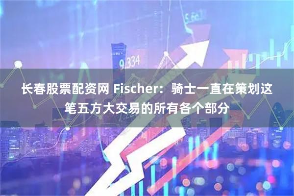 长春股票配资网 Fischer：骑士一直在策划这笔五方大交易的所有各个部分