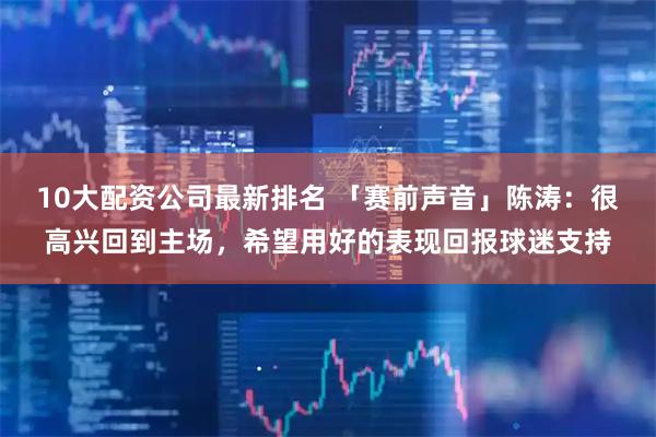 10大配资公司最新排名 「赛前声音」陈涛：很高兴回到主场，希望用好的表现回报球迷支持