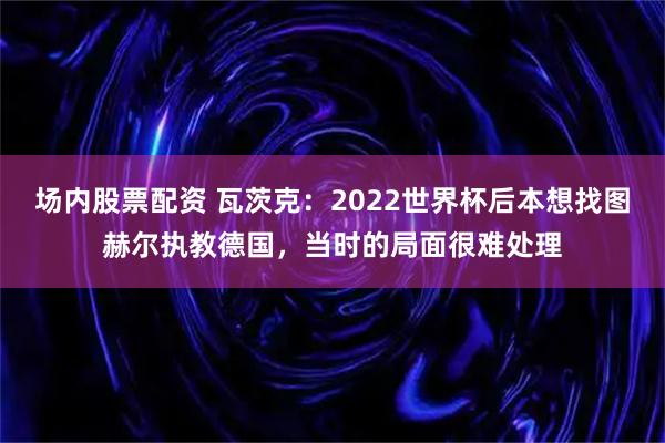 场内股票配资 瓦茨克：2022世界杯后本想找图赫尔执教德国，当时的局面很难处理