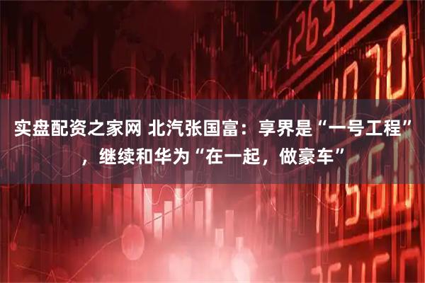 实盘配资之家网 北汽张国富：享界是“一号工程”，继续和华为“在一起，做豪车”