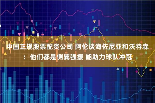 中国正规股票配资公司 阿伦谈海佐尼亚和沃特森：他们都是侧翼强援 能助力球队冲冠