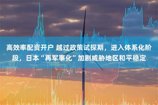 高效率配资开户 越过政策试探期，进入体系化阶段，日本“再军事化”加剧威胁地区和平稳定