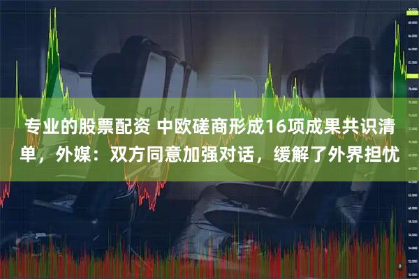 专业的股票配资 中欧磋商形成16项成果共识清单，外媒：双方同意加强对话，缓解了外界担忧