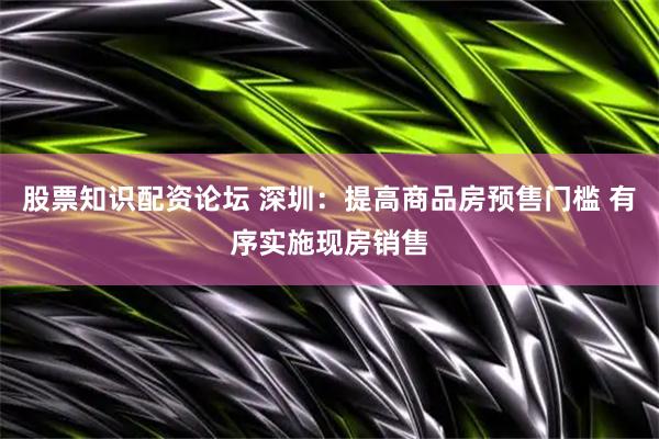 股票知识配资论坛 深圳：提高商品房预售门槛 有序实施现房销售